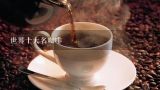 世界十大名咖啡,咖啡有多少种？分别叫什么？有什么特点？味道如何？