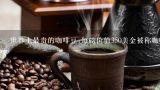 世界上最贵的咖啡豆:每磅价值350美金被称咖啡王者,瑰夏咖啡翡翠庄园，世界十大最贵的咖啡都有哪些