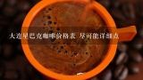 大连星巴克咖啡价格表 尽可能详细点,辽宁省鞍山市派咖啡怎么样。人均消费多少。如果想吃