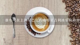 谁有现在上海星巴克的咖啡星吉利冰乐价格价格表啊，谢谢谢。