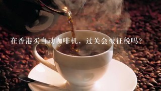 在香港买自动咖啡机，过关会被征税吗？