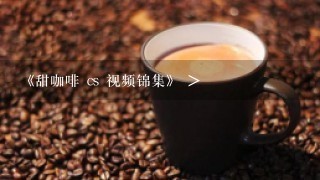 《甜咖啡 cs 视频锦集》 >