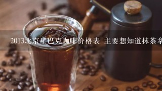 2013北京星巴克咖啡价格表 主要想知道抹茶拿铁的价格 谢谢~